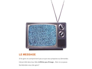 LE MESSAGE
Si les gens ne comprennent pas ce que vous proposez ou demandez.
L’écran télé dans leur tête n’affiche pas d’image… Rien ne se passe.
Qu’attendez-vous des gens?
 