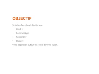 OBJECTIF
Se doter d’un plan et d’outils pour
• Joindre
• Communiquer
• Rassembler
• Engager
votre population autour des loisirs de votre région.
 