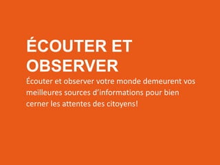 RÉSEAUTER
EFFICACEMENT
l’aide des outils web d’aujourd’hui
ÉCOUTER ET
OBSERVER
Écouter et observer votre monde demeurent vos
meilleures sources d’informations pour bien
cerner les attentes des citoyens!
 