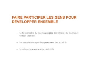 FAIRE PARTICIPER LES GENS POUR
DÉVELOPPER ENSEMBLE
– Le Responsable du cinéma propose des horaires de cinéma et
soirées spéciales
– Les associations sportives proposent des activités
– Les citoyens proposent des activités
 