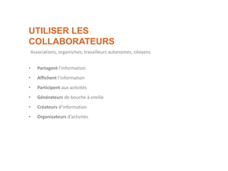 UTILISER LES
COLLABORATEURS
• Partagent l’information
• Affichent l’information
• Participent aux activités
• Générateurs de bouche à oreille
• Créateurs d’information
• Organisateurs d’activités
Associations, organismes, travailleurs autonomes, citoyens
 