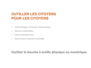 OUTILLER LES CITOYENS
POUR LES CITOYENS
• J’aime partager, commenter, Tweet-retweet
• Macaron ambassadeur
• Carte sociale pour tous
• Outils faciles à Imprimer et partager
Faciliter le bouche à oreille physique ou numérique.
 