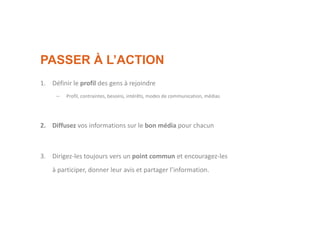 PASSER À L’ACTION
1. Définir le profil des gens à rejoindre
– Profil, contraintes, besoins, intérêts, modes de communication, médias
2. Diffusez vos informations sur le bon média pour chacun
3. Dirigez-les toujours vers un point commun et encouragez-les
à participer, donner leur avis et partager l’information.
 