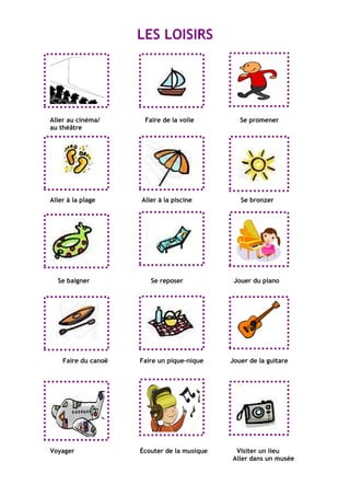 LES LOISIRS
Aller au cinéma/ Faire de la voile Se promener
au théâtre
Aller à la plage Aller à la piscine Se bronzer
Se baigner Se reposer Jouer du piano
Faire du canoë Faire un pique-nique Jouer de la guitare
Voyager Écouter de la musique Visiter un lieu
Aller dans un musée