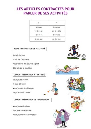 LES ARTICLES CONTRACTÉS POUR
PARLER DE SES ACTIVITÉS
FAIRE + PRÉPOSITION DE + ACTIVITÉ
Je fais du foot
Il fait de l’escalade
Nous faisons des courses à pied
Elle fait de la natation
JOUER + PRÉPOSITION À + ACTIVITÉ
Vous jouez au foot
Il joue à l’épée
Vous jouez à la pétanque
Ils jouent aux cartes
JOUER + PRÉPOSITION DE + INSTRUMENT
Vous jouez du piano
Elle joue de la guitare
Nous jouons de la trompette