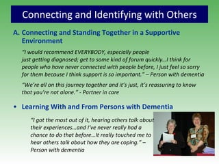 Connecting and Identifying with Others Connecting and Standing Together in a Supportive Environment “ I would recommend EVERYBODY, especially people  just getting diagnosed; get to some kind of forum quickly…I think for people who have never connected with people before, I just feel so sorry for them because I think support is so important.” – Person with dementia “ We’re all on this journey together and it’s just, it’s reassuring to know that you’re not alone.” - Partner in care Learning With and From Persons with Dementia “ I got the most out of it, hearing others talk about  their experiences…and I’ve never really had a chance to do that before…It really touched me to  hear others talk about how they are coping.” –  Person with dementia 