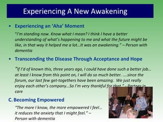Experiencing A New Awakening Experiencing an ‘Aha’ Moment “ I’m standing now. Know what I mean? I think I have a better understanding of what’s happening to me and what the future might be like, in that way it helped me a lot…It was an awakening.” – Person with dementia   Transcending the Disease Through Acceptance and Hope “ If I’d of known this, three years ago, I could have done such a better job… at least I know from this point on, I will do so much better. ....since the forum, our last few get-togethers have been amazing.  We just really enjoy each other’s company…So I’m very thankful for that.” - Partner in care C.   Becoming Empowered “ The more I know, the more empowered I feel…  it reduces the anxiety that I might feel.” –  Person with dementia 