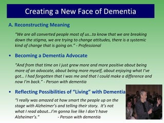 Creating a New Face of Dementia A. Reconstructing  Meaning “ We are all converted people most of us…to know that we are breaking down the stigma, we are trying to change attitudes, there is a systemic kind of change that is going on.” - Professional Becoming a Dementia Advocate “ And from that time on I just grew more and more positive about being more of an advocate, about being more myself, about enjoying what I’ve got… I had forgotten that I was me and that I could make a difference and now I’m back.” - Person with dementia Reflecting Possibilities of “Living” with Dementia “ I really was amazed at how smart the people up on the  stage with Alzheimer’s and telling their story.  It’s not  what I read about…I’m gonna live like I don’t have  Alzheimer’s.”  - Person with dementia 