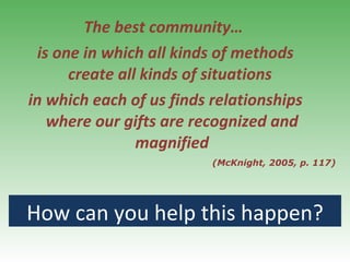 The best community…  is one in which all kinds of methods create all kinds of situations  in which each of us finds relationships where our gifts are recognized and magnified (McKnight, 2005, p. 117) How can you help this happen? 