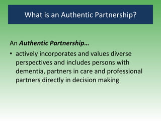 What is an Authentic Partnership? An  Authentic Partnership…   actively incorporates and values diverse perspectives and includes persons with dementia, partners in care and professional partners  directly in decision making 