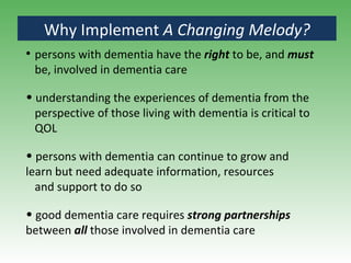 Why Implement  A Changing Melody? persons with dementia have the  right  to be, and  must   be, involved in dementia care understanding the experiences of dementia from the  perspective of those living with dementia is critical to  QOL persons with dementia can continue to grow and learn but need adequate information, resources and support to do so good dementia care requires  strong partnerships  between  all   those involved in dementia care 