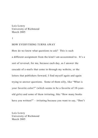 Lois Lowry
University of Richmond
March 2005
1
HOW EVERYTHING TURNS AWAY
How do we know what questions to ask? This is such
a different assignment from the kind I am accustomed to. It’s a
sort of reversal, for me, because each day, as I answer the
cascade of e-mails that come in through my website, or the
letters that publishers forward, I find myself again and again
trying to answer questions. Some of them silly, like “What is
your favorite color?” (which seems to be a favorite of 10-year-
old girls) and some of them irritating, like “How many books
have you written?” – irritating because you want to say, “Don’t
Lois Lowry
University of Richmond
March 2005
 