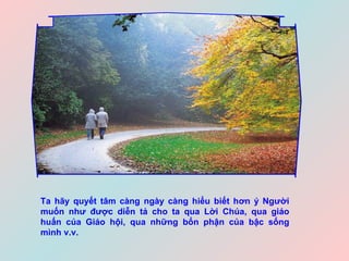 Ta hãy quyết tâm càng ngày càng hiểu biết hơn ý Người muốn như được diễn tả cho ta qua Lời Chúa, qua giáo huấn của Giáo hội, qua những bổn phận của bậc sống mình v.v.   