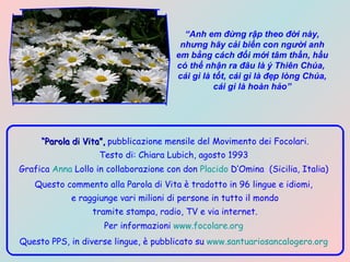 “ Anh em đừng rập theo đời này, nhưng hãy cải biến con người anh em bằng cách đổi mới tâm thần, hầu có thể nhận ra đâu là ý Thiên Chúa,  cái gì là tốt, cái gì là đẹp lòng Chúa, cái gì là hoàn hảo” “ Parola di Vita”,  pubblicazione mensile del Movimento dei Focolari. Testo di: Chiara Lubich, agosto 1993   Grafica  Anna  Lollo  in collaborazione con don  Placido  D’Omina   (Sicilia, Italia)  Questo commento alla Parola di Vita è tradotto in 96 lingue e idiomi,  e raggiunge vari milioni di persone in tutto il mondo tramite stampa, radio, TV e via internet. Per informazioni  www.focolare.org   Questo PPS, in diverse lingue, è pubblicato su  www.santuariosancalogero.org   