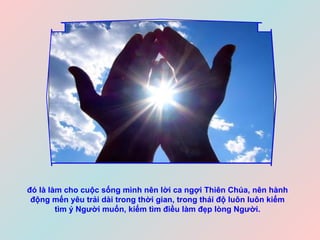 đó là làm cho cuộc sống mình nên lời ca ngợi Thiên Chúa, nên hành động mến yêu trải dài trong thời gian, trong thái độ luôn luôn kiếm tìm ý Người muốn, kiếm tìm điều làm đẹp lòng Người. 