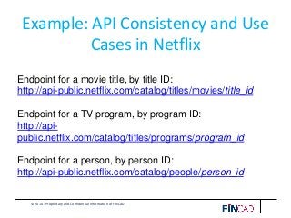 © 2014 - Proprietary and Confidential Information of FINCAD
Example: API Consistency and Use
Cases in Netflix
Endpoint for a movie title, by title ID:
http://api-public.netflix.com/catalog/titles/movies/title_id
Endpoint for a TV program, by program ID:
http://api-
public.netflix.com/catalog/titles/programs/program_id
Endpoint for a person, by person ID:
http://api-public.netflix.com/catalog/people/person_id
 