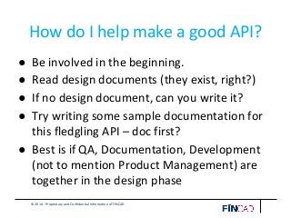 © 2014 - Proprietary and Confidential Information of FINCAD
How do I help make a good API?
● Be involved in the beginning.
● Read design documents (they exist, right?)
● If no design document, can you write it?
● Try writing some sample documentation for
this fledgling API – doc first?
● Best is if QA, Documentation, Development
(not to mention Product Management) are
together in the design phase
 