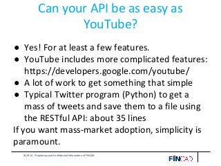© 2014 - Proprietary and Confidential Information of FINCAD
Can your API be as easy as
YouTube?
● Yes! For at least a few features.
● YouTube includes more complicated features:
https://developers.google.com/youtube/
● A lot of work to get something that simple
● Typical Twitter program (Python) to get a
mass of tweets and save them to a file using
the RESTful API: about 35 lines
If you want mass-market adoption, simplicity is
paramount.
 