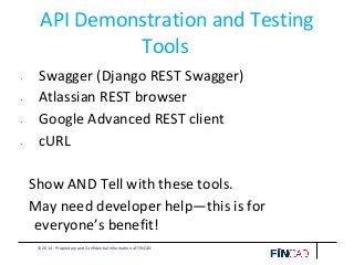 © 2014 - Proprietary and Confidential Information of FINCAD
API Demonstration and Testing
Tools
• Swagger (Django REST Swagger)
• Atlassian REST browser
• Google Advanced REST client
• cURL
Show AND Tell with these tools.
May need developer help—this is for
everyone’s benefit!
 