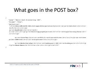 © 2014 - Proprietary and Confidential Information of FINCAD
What goes in the POST box?
{
"name":"Naive Cash Discounting USD",
"format":"f3ml",
"definition":
"<f><n>ExtendModelWithBootstrappedInterpolationCurve</n><a><p><n>AutoSort</n><v><r>
<b>F</b></r></v></p>
<p><n>BaseModel</n><v><r><s>${-
1}</s></r></v></p><p><n>BootstrappingObjective</n><v><r><s>SingleCurrencyValue</s><
/r></v></p>
<p><n>CurveTag</n><v><r><s>USD</s><s>DiscountCurve</s></r></v></p><p><n>Inter
polationMethod</n><v><r><s>LogLinear</s></r></v></p>
<p><n>MarketDataTag</n><v><r><s>CashDeposit:USD</s><s>CashDepo</s></r></v></p
><p><n>ModelName</n><v><r><s></s></r></v></p></a></f>"
}
 