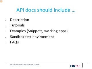 © 2014 - Proprietary and Confidential Information of FINCAD
API docs should include …
• Description
• Tutorials
• Examples (Snippets, working apps)
• Sandbox test environment
• FAQs
 