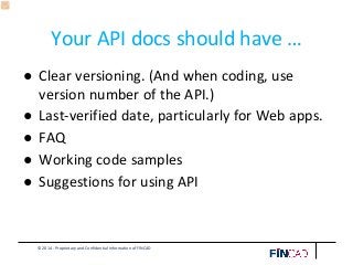 © 2014 - Proprietary and Confidential Information of FINCAD
Your API docs should have …
● Clear versioning. (And when coding, use
version number of the API.)
● Last-verified date, particularly for Web apps.
● FAQ
● Working code samples
● Suggestions for using API
 