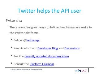 © 2014 - Proprietary and Confidential Information of FINCAD
Twitter helps the API user
Twitter site:
There are a few great ways to follow the changes we make to
the Twitter platform:
• Follow @twitterapi.
• Keep track of our Developer Blog and Discussions.
• See the recently updated documentation.
• Consult the Platform Calendar.
 