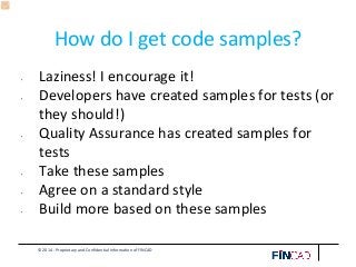 © 2014 - Proprietary and Confidential Information of FINCAD
How do I get code samples?
• Laziness! I encourage it!
• Developers have created samples for tests (or
they should!)
• Quality Assurance has created samples for
tests
• Take these samples
• Agree on a standard style
• Build more based on these samples
 