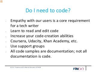© 2014 - Proprietary and Confidential Information of FINCAD
Do I need to code?
• Empathy with our users is a core requirement
for a tech writer
• Learn to read and edit code
• Increase your code-creation abilities
• Coursera, Udacity, Khan Academy, etc.
• Use support groups
• All code samples are documentation; not all
documentation is code.
 