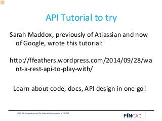 © 2014 - Proprietary and Confidential Information of FINCAD
API Tutorial to try
Sarah Maddox, previously of Atlassian and now
of Google, wrote this tutorial:
http://ffeathers.wordpress.com/2014/09/28/wa
nt-a-rest-api-to-play-with/
Learn about code, docs, API design in one go!
 