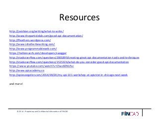 © 2014 - Proprietary and Confidential Information of FINCAD
Resources
http://jacobian.org/writing/what-to-write/
http://www.theparticlelab.com/good-api-documentation/
http://ffeathers.wordpress.com/
http://www.idratherbewriting.com/
http://www.programmableweb.com/
https://helloreverb.com/developers/swagger
http://stackoverflow.com/questions/2001899/creating-great-api-documentation-tools-and-techniques
http://stackoverflow.com/questions/1515326/what-do-you-consider-good-api-documentation
https://www.youtube.com/watch?v=C5ws9ZNUfxc
http://www.apiacademy.co
http://apievangelist.com/2014/09/20/my-api-101-workshop-at-apistrat-in-chicago-next-week
and more!
 