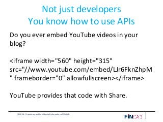 © 2014 - Proprietary and Confidential Information of FINCAD
Not just developers
You know how to use APIs
Do you ever embed YouTube videos in your
blog?
<iframe width="560" height="315"
src="//www.youtube.com/embed/LJr6FknZhpM
" frameborder="0" allowfullscreen></iframe>
YouTube provides that code with Share.
 