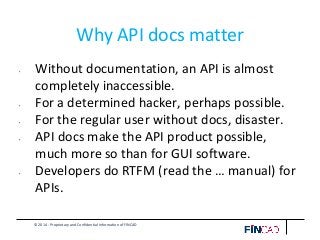 © 2014 - Proprietary and Confidential Information of FINCAD
Why API docs matter
• Without documentation, an API is almost
completely inaccessible.
• For a determined hacker, perhaps possible.
• For the regular user without docs, disaster.
• API docs make the API product possible,
much more so than for GUI software.
• Developers do RTFM (read the … manual) for
APIs.
 