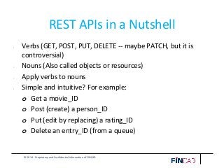 © 2014 - Proprietary and Confidential Information of FINCAD
REST APIs in a Nutshell
• Verbs (GET, POST, PUT, DELETE -- maybe PATCH, but it is
controversial)
• Nouns (Also called objects or resources)
• Apply verbs to nouns
• Simple and intuitive? For example:
o Get a movie_ID
o Post (create) a person_ID
o Put (edit by replacing) a rating_ID
o Delete an entry_ID (from a queue)
 