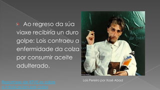 Ao regreso da súaviaxe recibiría un durogolpe: Lois contraeu aenfermidade da colzapor consumir aceiteadulterado.Lois Pereiro por Xosé AbadReportaxe de RTVE.es sobre a intosicacion por colza