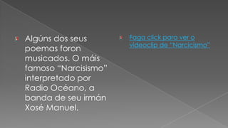 Algúns dos seus poemas foron musicados. Omáis famoso “Narcisismo” interpretado por Radio Océano, a  banda de seu irmán Xosé Manuel.Faga click para ver o videoclip de “Narcicismo”