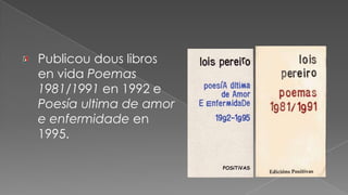 Publicou dous libros en vida Poemas 1981/1991 en 1992 e Poesía ultima de amor e enfermidade en 1995.