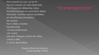 “Transmigración”Esta enerxíaxanon vai ter finnon foi creadanin será destruída.Irá ocupando diferentes vidas,transformándoseenemociónsalleastatuadas  noutros corpos paralelos,ensimultáneasprocesiónssen pausa.Nun cálido universoApaixonadovoumedosificandocon usura,ata que chegue a hora de voltar,canso e feliz,ó punto de partida. Poesía última de amor e enfermidade (1995)           