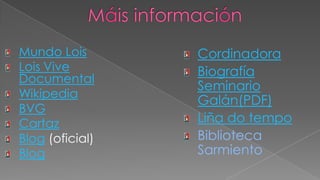 Máis informaciónMundo LoisLois Vive DocumentalWikipediaBVGCartazBlog (oficial)BlogCordinadoraBiografía Seminario Galán(PDF)Liña do tempoBiblioteca Sarmiento