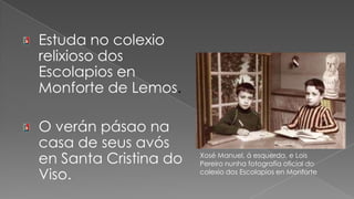 Estuda no colexio relixioso dos Escolapios en Monforte de Lemos.O verán pásao na casa de seus avós en Santa Cristina do Viso. Xosé Manuel, á esquerda, e Lois Pereiro nunha fotografía oficial do colexio dos Escolapios en Monforte  