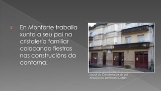 En Monforte traballa xunto a seu pai na cristalería familiar colocando fiestras nas construcións da contorna.Local da Cristalería de sei paiArquivo do Seminario Galán