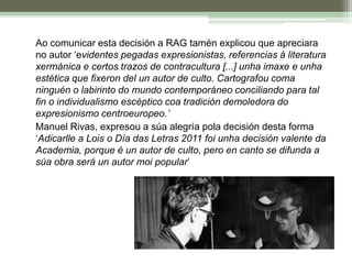 	Ao comunicar esta decisión a RAG tamén explicou que apreciara no autor ‘evidentes pegadas expresionistas, referencias á literatura xermánica e certos trazos de contracultura [...] unha imaxe e unha estética que fixeron del un autor de culto. Cartografou coma ninguén o labirinto do mundo contemporáneo conciliando para tal fin o individualismo escéptico coa tradición demoledora do expresionismo centroeuropeo.’	Manuel Rivas, expresou a súa alegría pola decisión desta forma ‘Adicarlle a Lois o Día das Letras 2011 foi unha decisión valente da Academia, porque é un autor de culto, pero en canto se difunda a súa obra será un autor moi popular’