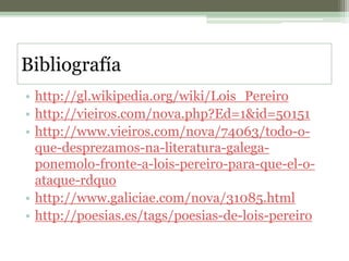 Bibliografíahttp://gl.wikipedia.org/wiki/Lois_Pereirohttp://vieiros.com/nova.php?Ed=1&id=50151http://www.vieiros.com/nova/74063/todo-o-que-desprezamos-na-literatura-galega-ponemolo-fronte-a-lois-pereiro-para-que-el-o-ataque-rdquohttp://www.galiciae.com/nova/31085.htmlhttp://poesias.es/tags/poesias-de-lois-pereiro