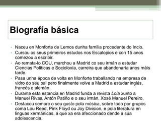 Biografía básicaNaceu en Monforte de Lemos dunha familia procedente do Incio.Cursou os seus primeiros estudos nos Escalopios e con 15 anos comezou a escribir.Ao remata-lo COU, marchou a Madrid co seu irmán a estudar Ciencias Políticas e Socioloxía, carreira que abandonaría anos máis tarde.Pasa unha época de volta en Monforte traballando na empresa de vidro do seu pai pero finalmente volve a Madrid a estudar inglés, francés e alemán.Durante esta estancia en Madrid funda a revista Loia xunto a Manuel Rivas, Antón Patiño e o seu irmán, Xosé Manuel Pereiro.Destacou sempre o seu gusto pola música, sobre todo por grupos coma Lou Reed, Pink Floyd ou Joy Division, e pola literatura en linguas xermánicas, á que xa era afeccionado dende a súa adolescencia.