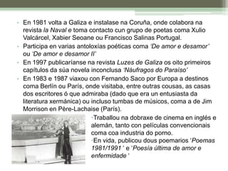 En 1981 volta a Galiza e instalase na Coruña, onde colabora na revista la Naval e toma contacto cun grupo de poetas coma Xulio Valcárcel, Xabier Seoane ou Francisco Salinas Portugal.Participa en varias antoloxías poéticas coma ‘De amor e desamor’ ou ‘De amor e desamor II’En 1997 publicaríanse na revista Luzes de Galiza os oito primeiros capítulos da súa novela inconclusa ‘Náufragos do Paraíso’En 1983 e 1987 viaxou con Fernando Saco por Europa a destinos coma Berlín ou París, onde visitaba, entre outras cousas, as casas dos escritores ó que admiraba (dado que era un entusiasta da literatura xermánica) ou incluso tumbas de músicos, coma a de Jim Morrison en Père-Lachaise (París).Traballou na dobraxe de cinema en inglés e alemán, tanto con películas convencionais coma coa industria do porno. 