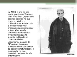 En vida, publicou dous poemarios ‘Poemas 1981/1991 ‘ e ‘Poesía última de amor e enfermidade ‘En 1996, o ano da súa morte, publícase ‘Poemas para unha Loia ‘, que inclúe poemas escritos na súa etapa en Madrid e publicados na revista Loia e o ensaio Modesta proposición para renunciar a facer xirar a roda hidráulica dunha cíclica historia universal da infamia, publicado en Luzes de Galiza.Lois morreu a causa da SIDA despois do seu envelenamento con aceite de colza desnaturalizado, o mesmo día no que descubriu a causa da súa enfermidade.