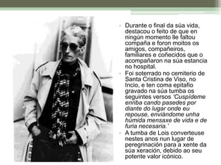 Durante o final da súa vida, destacou o feito de que en ningún momento lle faltou compaña e foron moitos os amigos, compañeiros, familiares e coñecidos que o acompañaron na súa estancia no hospital.Foi soterrado no cemiterio de Santa Cristina de Viso, no Incio, e ten coma epitafio gravado na súa tumba os seguintes versos ‘Cuspídeme enriba cando pasedes por diante do lugar onde eu repouse, enviándome unha húmida mensaxe de vida e de furia necesaria.’A tumba de Lois converteuse nestes anos nun lugar de peregrinación para a xente da súa xeración, debido ao seu potente valor icónico.