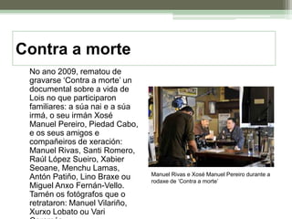 Contra a morte	No ano 2009, rematou de gravarse ‘Contra a morte’ un documental sobre a vida de Lois no que participaron familiares: a súa nai e a súa irmá, o seu irmán Xosé Manuel Pereiro, Piedad Cabo, e os seus amigos e compañeiros de xeración: Manuel Rivas, Santi Romero, Raúl López Sueiro, Xabier Seoane, Menchu Lamas, Antón Patiño, Lino Braxe ou Miguel Anxo Fernán-Vello. Tamén os fotógrafos que o retrataron: Manuel Vilariño, Xurxo Lobato ou Vari Caramés.Manuel Rivas e Xosé Manuel Pereiro durante a rodaxe de ‘Contra a morte’