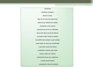  Somentes intentaba conseguir deixar na terraalgo de min que me sobrevivisesabendo que debería ter sabido impedirme a min mesmo descubrir que só fun un interludioatroz entre dous muros de silencio só puiden evitar vivindo á sombrainocularlle para sempre a quen amabadoses letais do amor que envelenaba a súa alma cunha dor eterna sustituíndo o desexo polo exilio iniciei a viaxe sen retorno deixándome levar sen resistenciaó fondo dunha internaaniquilación chea de nostalxia.