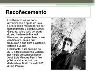 Recoñecemento	Levábase xa varios anos reivindicando a figura de Lois Pereiro como merecedor de ser homenaxeado o día das Letras Galegas, sobre todo por parte do seu irmán e de Manuel Rivas, os que presentaron a súa candidatura, para a que traduciron a súa obra ó castelán, catalán e vasco.	Finalmente, o 26 de xuño de 2010 a Real Academia Galega, por medio do seu presidente Xosé Luís Méndez Ferrín fixo pública a súa decisión de dedicarlle o 17 de maio de 2011 a Lois Pereiro.